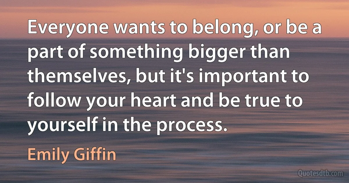 Everyone wants to belong, or be a part of something bigger than themselves, but it's important to follow your heart and be true to yourself in the process. (Emily Giffin)