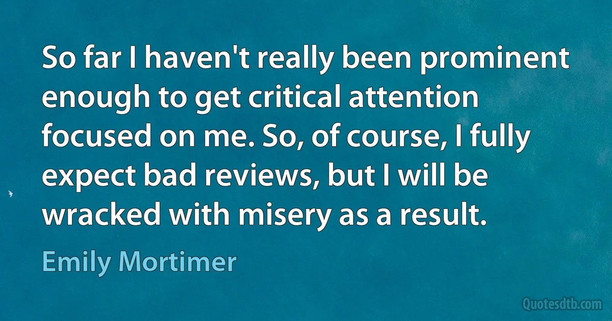 So far I haven't really been prominent enough to get critical attention focused on me. So, of course, I fully expect bad reviews, but I will be wracked with misery as a result. (Emily Mortimer)