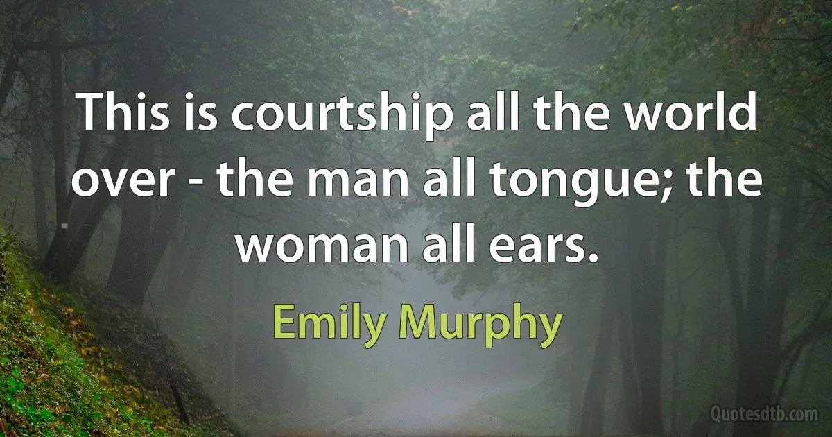 This is courtship all the world over - the man all tongue; the woman all ears. (Emily Murphy)