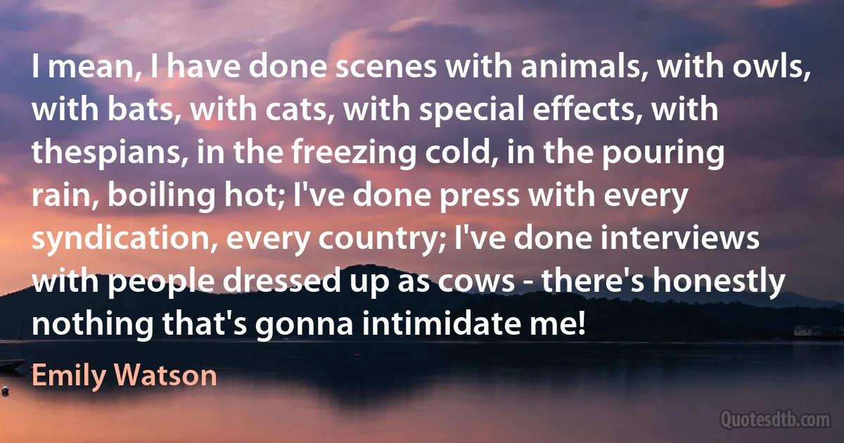 I mean, I have done scenes with animals, with owls, with bats, with cats, with special effects, with thespians, in the freezing cold, in the pouring rain, boiling hot; I've done press with every syndication, every country; I've done interviews with people dressed up as cows - there's honestly nothing that's gonna intimidate me! (Emily Watson)