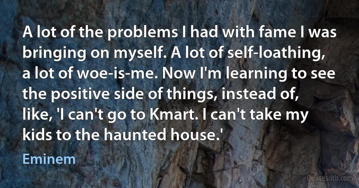 A lot of the problems I had with fame I was bringing on myself. A lot of self-loathing, a lot of woe-is-me. Now I'm learning to see the positive side of things, instead of, like, 'I can't go to Kmart. I can't take my kids to the haunted house.' (Eminem)