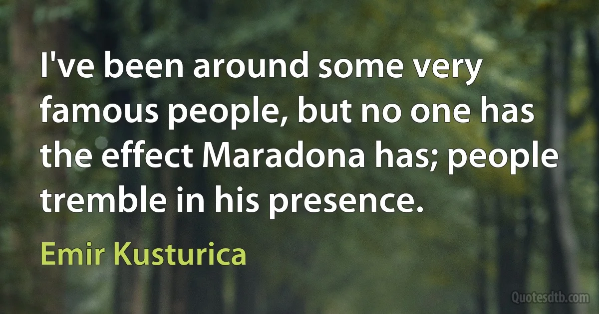 I've been around some very famous people, but no one has the effect Maradona has; people tremble in his presence. (Emir Kusturica)