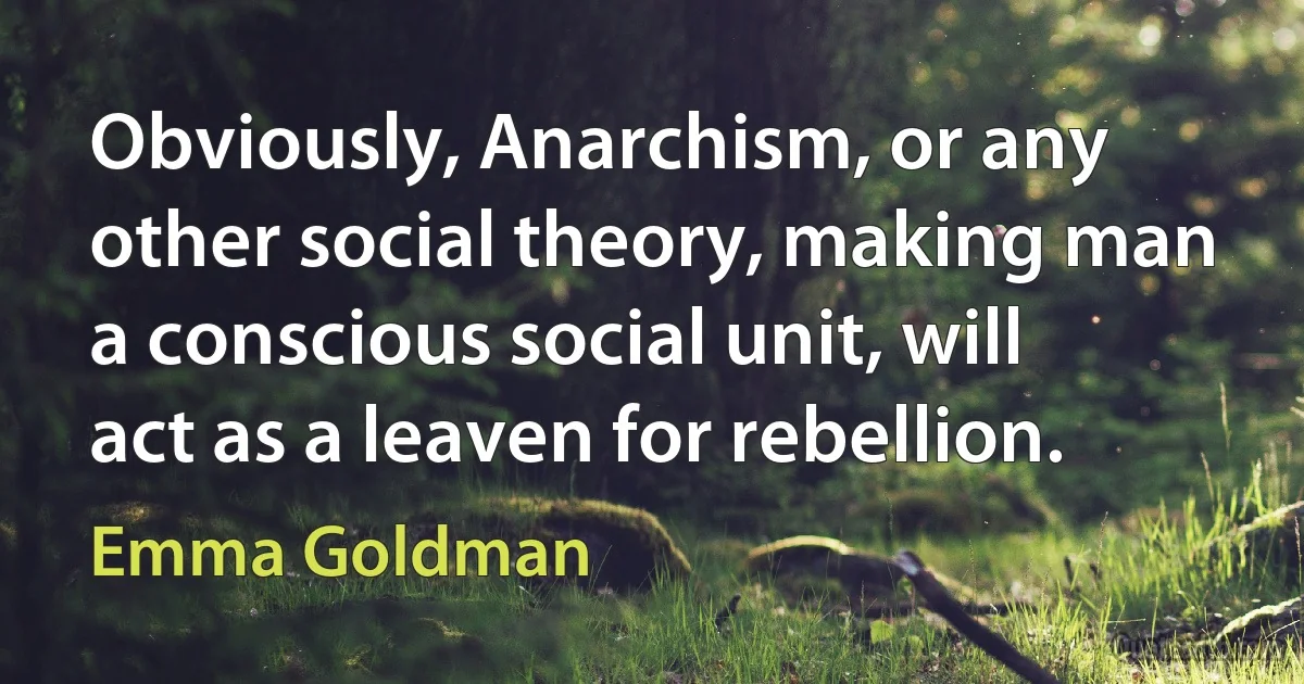 Obviously, Anarchism, or any other social theory, making man a conscious social unit, will act as a leaven for rebellion. (Emma Goldman)