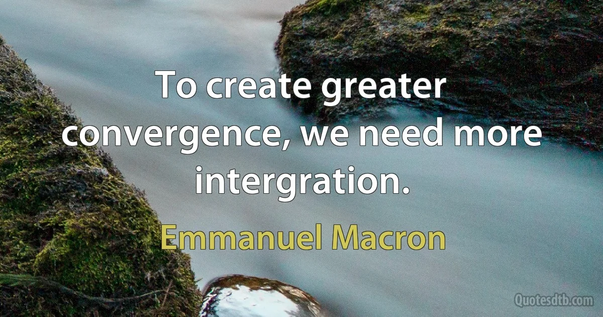 To create greater convergence, we need more intergration. (Emmanuel Macron)