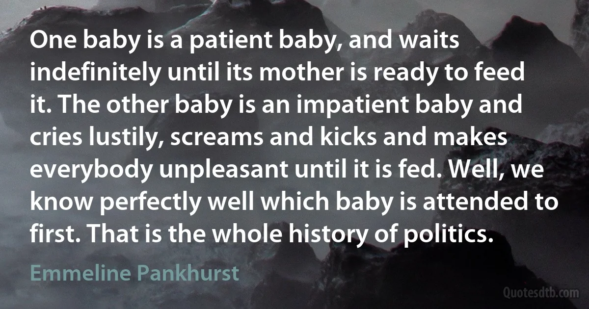 One baby is a patient baby, and waits indefinitely until its mother is ready to feed it. The other baby is an impatient baby and cries lustily, screams and kicks and makes everybody unpleasant until it is fed. Well, we know perfectly well which baby is attended to first. That is the whole history of politics. (Emmeline Pankhurst)