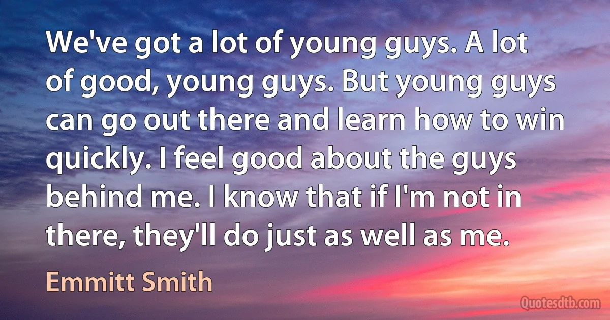 We've got a lot of young guys. A lot of good, young guys. But young guys can go out there and learn how to win quickly. I feel good about the guys behind me. I know that if I'm not in there, they'll do just as well as me. (Emmitt Smith)