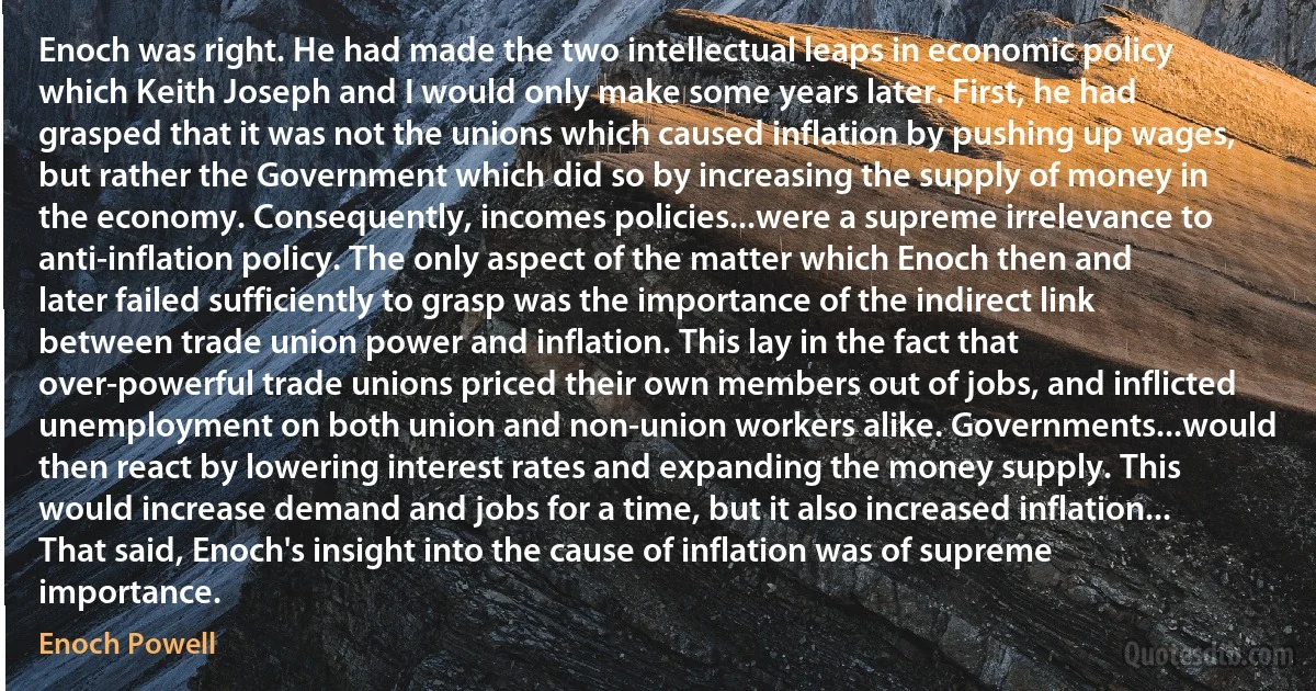 Enoch was right. He had made the two intellectual leaps in economic policy which Keith Joseph and I would only make some years later. First, he had grasped that it was not the unions which caused inflation by pushing up wages, but rather the Government which did so by increasing the supply of money in the economy. Consequently, incomes policies...were a supreme irrelevance to anti-inflation policy. The only aspect of the matter which Enoch then and later failed sufficiently to grasp was the importance of the indirect link between trade union power and inflation. This lay in the fact that over-powerful trade unions priced their own members out of jobs, and inflicted unemployment on both union and non-union workers alike. Governments...would then react by lowering interest rates and expanding the money supply. This would increase demand and jobs for a time, but it also increased inflation... That said, Enoch's insight into the cause of inflation was of supreme importance. (Enoch Powell)