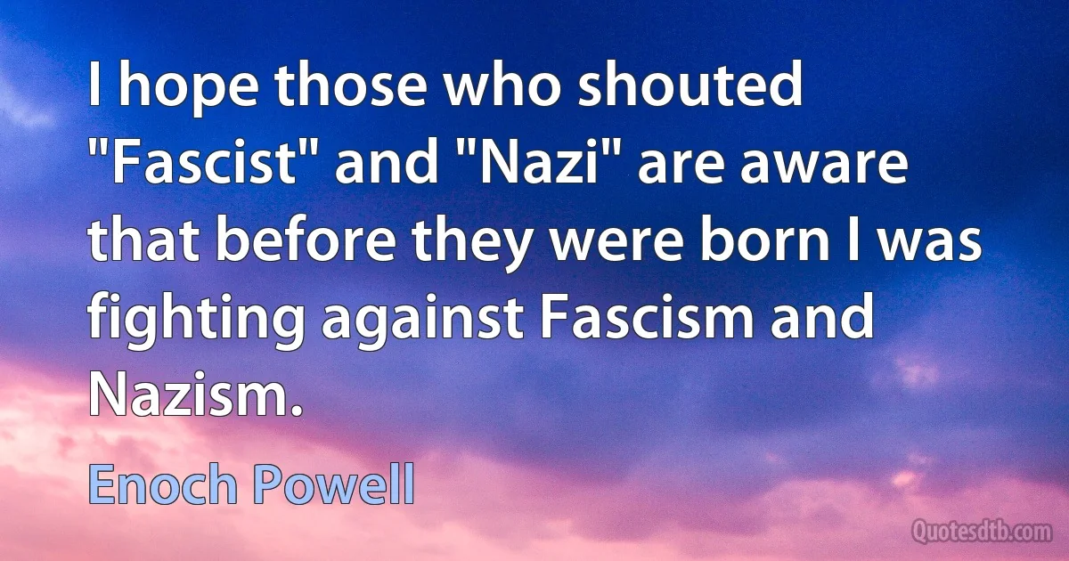 I hope those who shouted "Fascist" and "Nazi" are aware that before they were born I was fighting against Fascism and Nazism. (Enoch Powell)