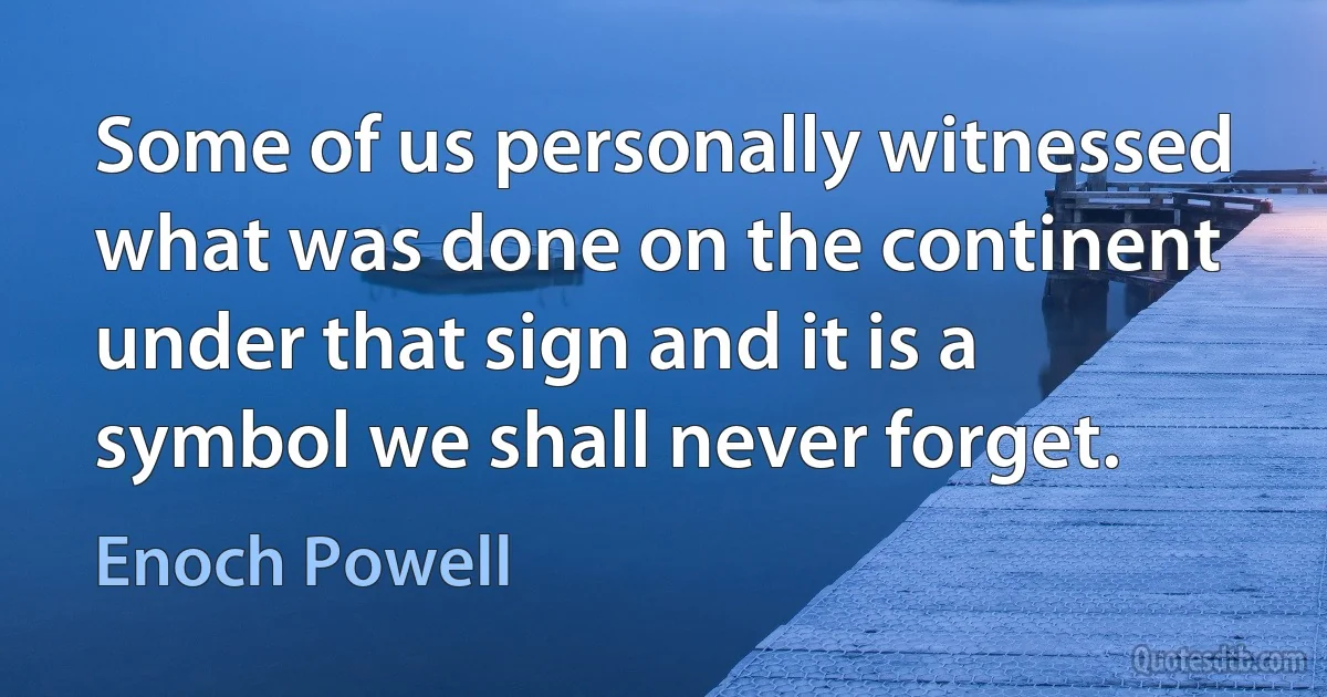 Some of us personally witnessed what was done on the continent under that sign and it is a symbol we shall never forget. (Enoch Powell)