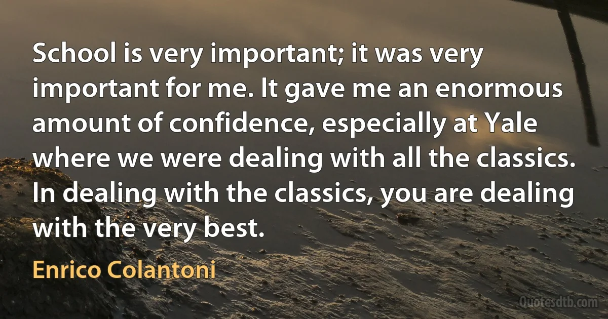 School is very important; it was very important for me. It gave me an enormous amount of confidence, especially at Yale where we were dealing with all the classics. In dealing with the classics, you are dealing with the very best. (Enrico Colantoni)