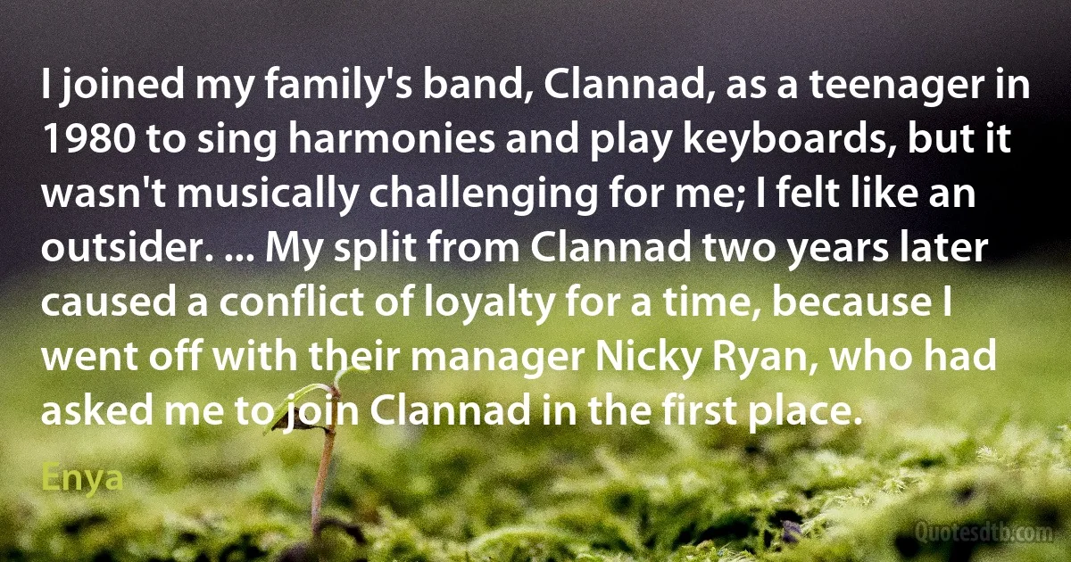 I joined my family's band, Clannad, as a teenager in 1980 to sing harmonies and play keyboards, but it wasn't musically challenging for me; I felt like an outsider. ... My split from Clannad two years later caused a conflict of loyalty for a time, because I went off with their manager Nicky Ryan, who had asked me to join Clannad in the first place. (Enya)