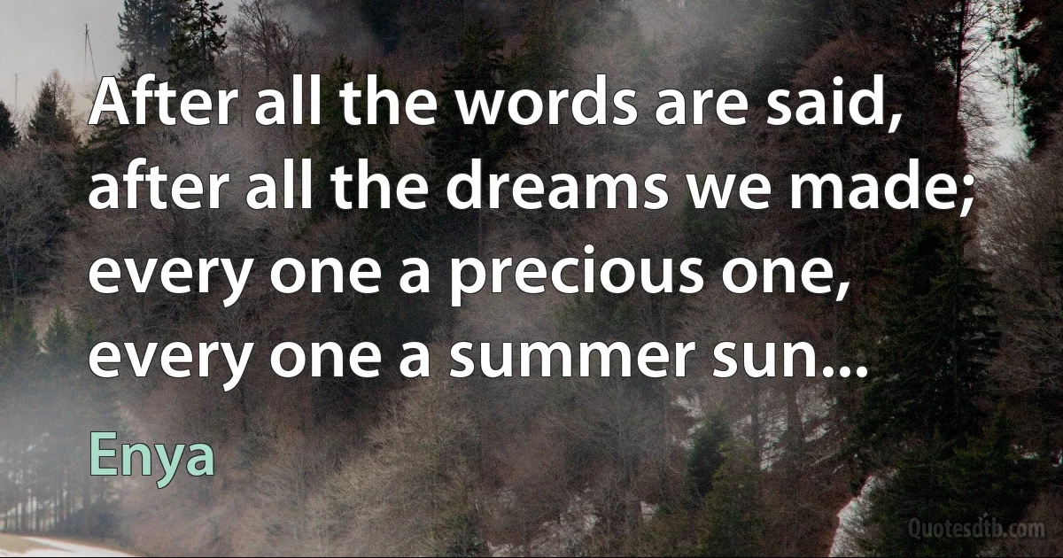 After all the words are said,
after all the dreams we made;
every one a precious one,
every one a summer sun... (Enya)