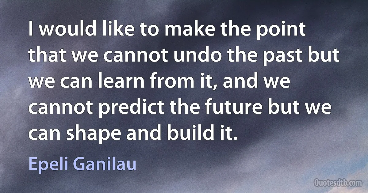 I would like to make the point that we cannot undo the past but we can learn from it, and we cannot predict the future but we can shape and build it. (Epeli Ganilau)