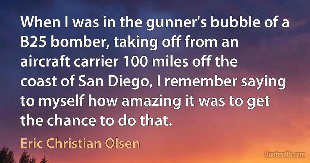 When I was in the gunner's bubble of a B25 bomber, taking off from an aircraft carrier 100 miles off the coast of San Diego, I remember saying to myself how amazing it was to get the chance to do that. (Eric Christian Olsen)