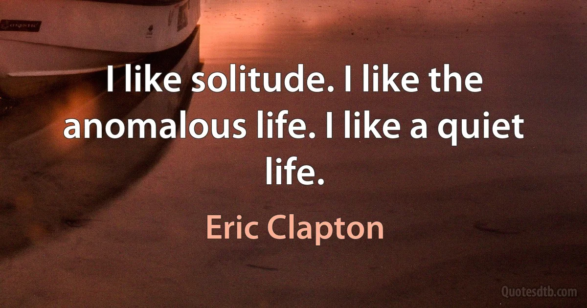 I like solitude. I like the anomalous life. I like a quiet life. (Eric Clapton)