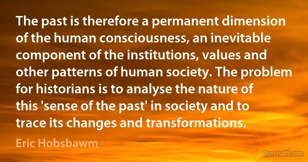 The past is therefore a permanent dimension of the human consciousness, an inevitable component of the institutions, values and other patterns of human society. The problem for historians is to analyse the nature of this 'sense of the past' in society and to trace its changes and transformations. (Eric Hobsbawm)