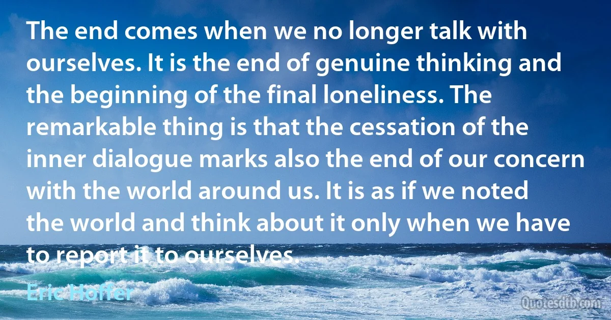 The end comes when we no longer talk with ourselves. It is the end of genuine thinking and the beginning of the final loneliness. The remarkable thing is that the cessation of the inner dialogue marks also the end of our concern with the world around us. It is as if we noted the world and think about it only when we have to report it to ourselves. (Eric Hoffer)