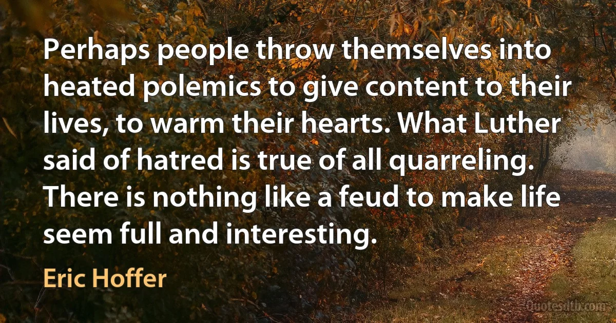 Perhaps people throw themselves into heated polemics to give content to their lives, to warm their hearts. What Luther said of hatred is true of all quarreling. There is nothing like a feud to make life seem full and interesting. (Eric Hoffer)