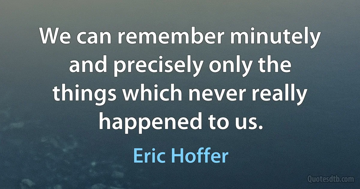 We can remember minutely and precisely only the things which never really happened to us. (Eric Hoffer)