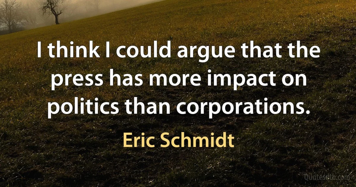 I think I could argue that the press has more impact on politics than corporations. (Eric Schmidt)