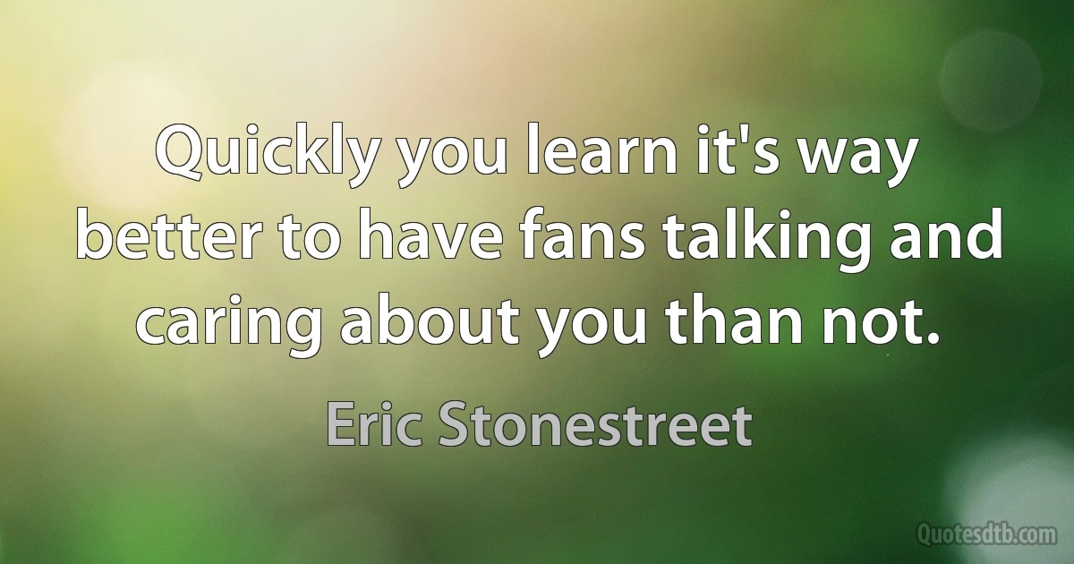 Quickly you learn it's way better to have fans talking and caring about you than not. (Eric Stonestreet)