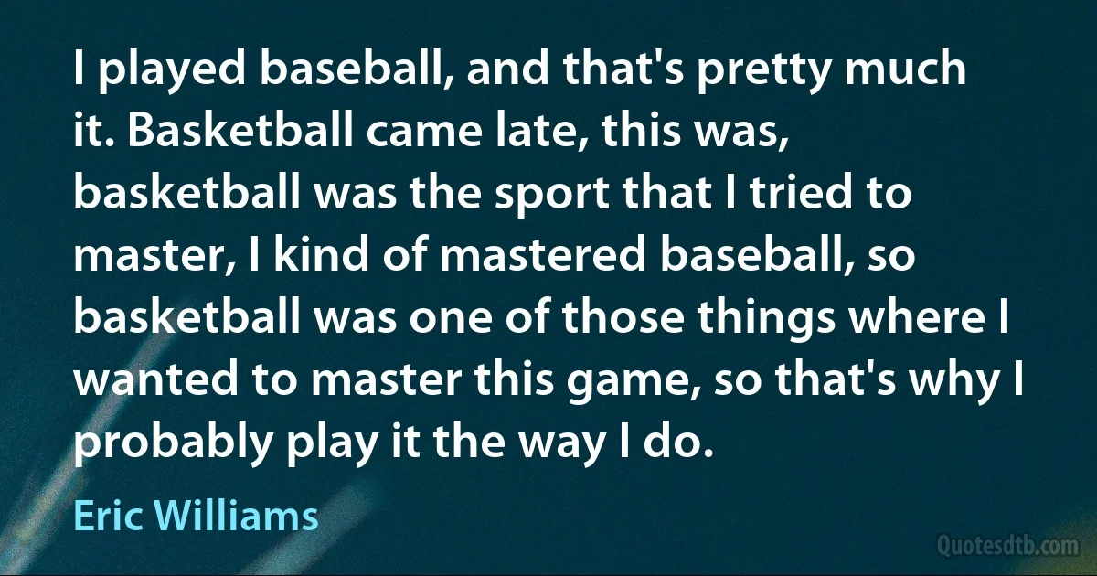 I played baseball, and that's pretty much it. Basketball came late, this was, basketball was the sport that I tried to master, I kind of mastered baseball, so basketball was one of those things where I wanted to master this game, so that's why I probably play it the way I do. (Eric Williams)