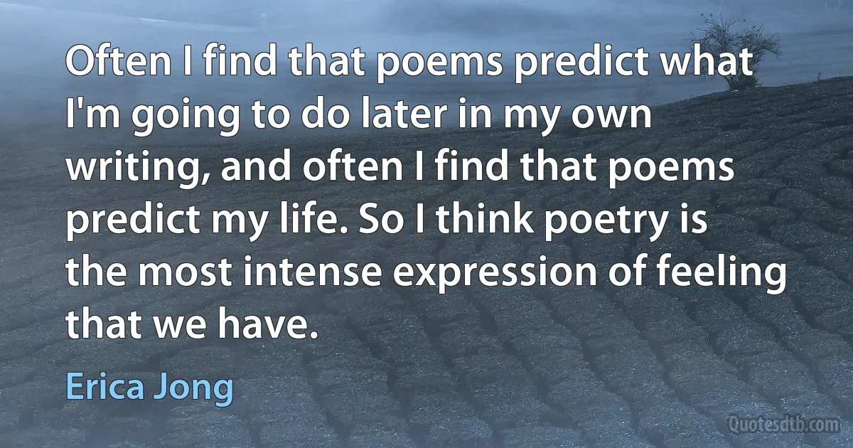 Often I find that poems predict what I'm going to do later in my own writing, and often I find that poems predict my life. So I think poetry is the most intense expression of feeling that we have. (Erica Jong)