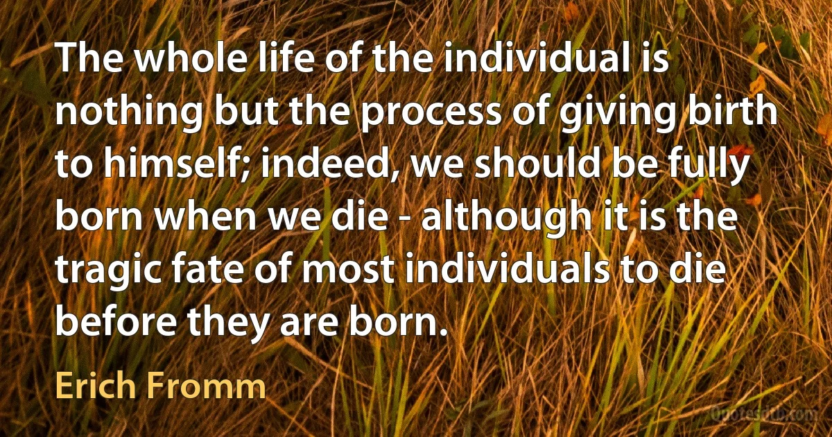 The whole life of the individual is nothing but the process of giving birth to himself; indeed, we should be fully born when we die - although it is the tragic fate of most individuals to die before they are born. (Erich Fromm)