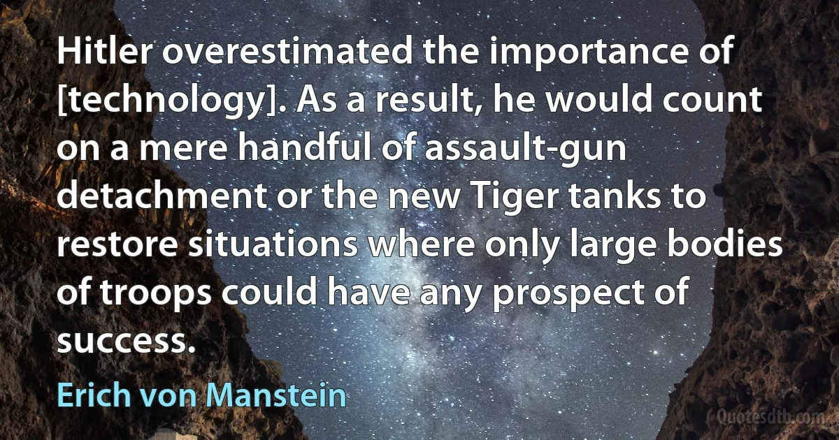 Hitler overestimated the importance of [technology]. As a result, he would count on a mere handful of assault-gun detachment or the new Tiger tanks to restore situations where only large bodies of troops could have any prospect of success. (Erich von Manstein)