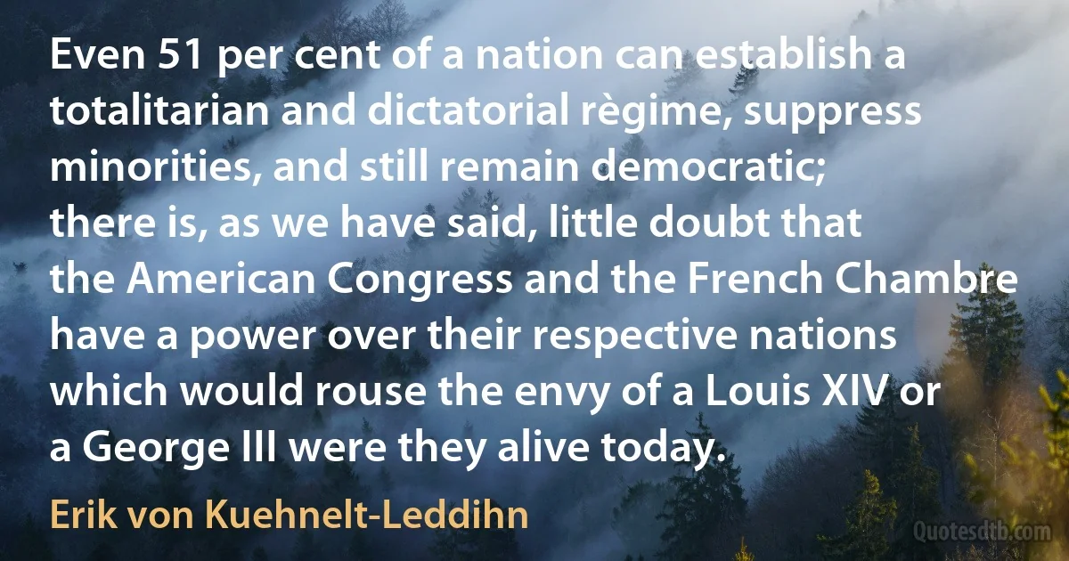 Even 51 per cent of a nation can establish a totalitarian and dictatorial règime, suppress minorities, and still remain democratic; there is, as we have said, little doubt that the American Congress and the French Chambre have a power over their respective nations which would rouse the envy of a Louis XIV or a George III were they alive today. (Erik von Kuehnelt-Leddihn)