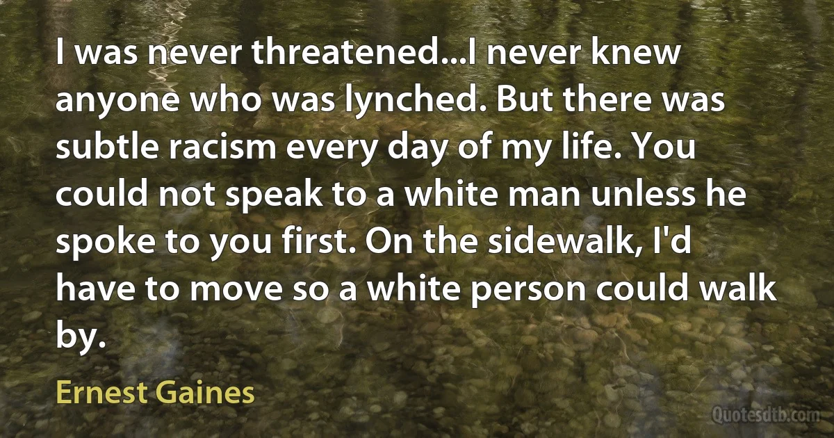 I was never threatened...I never knew anyone who was lynched. But there was subtle racism every day of my life. You could not speak to a white man unless he spoke to you first. On the sidewalk, I'd have to move so a white person could walk by. (Ernest Gaines)