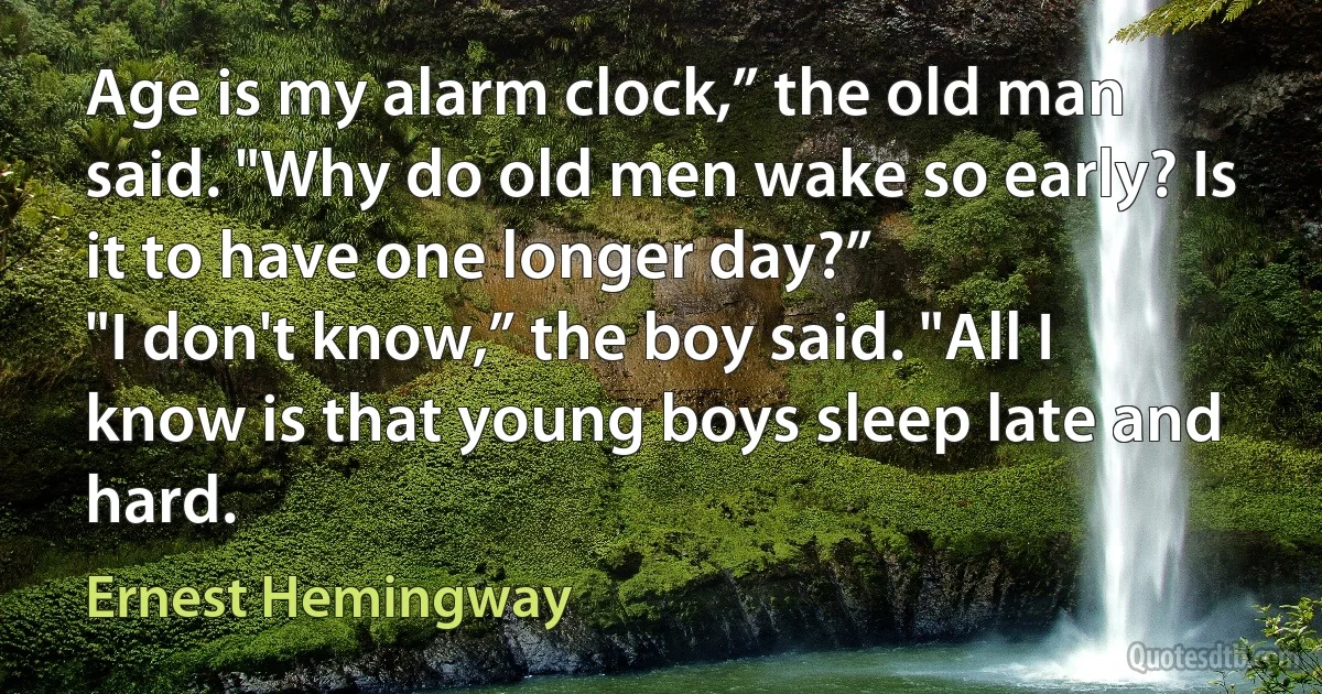 Age is my alarm clock,” the old man said. "Why do old men wake so early? Is it to have one longer day?”
"I don't know,” the boy said. "All I know is that young boys sleep late and hard. (Ernest Hemingway)