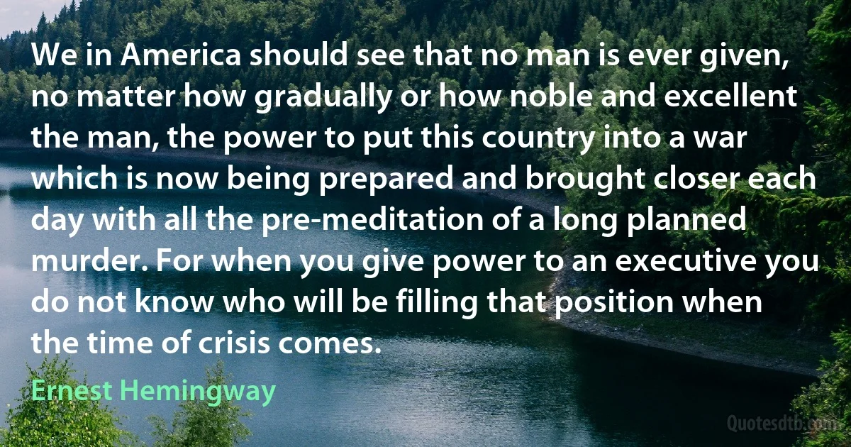 We in America should see that no man is ever given, no matter how gradually or how noble and excellent the man, the power to put this country into a war which is now being prepared and brought closer each day with all the pre-meditation of a long planned murder. For when you give power to an executive you do not know who will be filling that position when the time of crisis comes. (Ernest Hemingway)