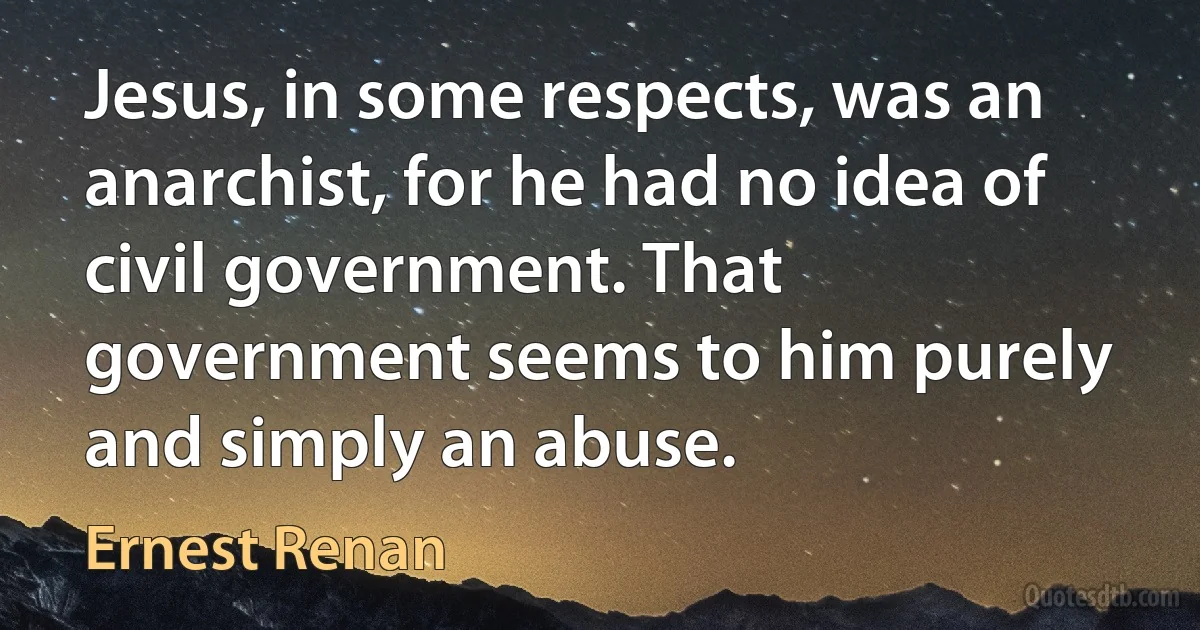 Jesus, in some respects, was an anarchist, for he had no idea of civil government. That government seems to him purely and simply an abuse. (Ernest Renan)