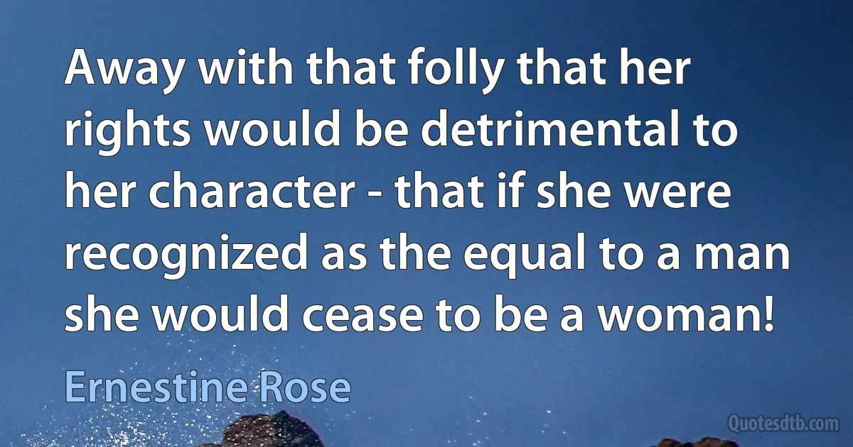 Away with that folly that her rights would be detrimental to her character - that if she were recognized as the equal to a man she would cease to be a woman! (Ernestine Rose)