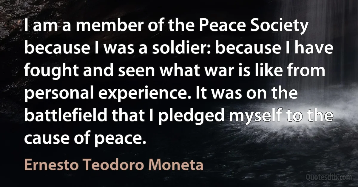 I am a member of the Peace Society because I was a soldier: because I have fought and seen what war is like from personal experience. It was on the battlefield that I pledged myself to the cause of peace. (Ernesto Teodoro Moneta)