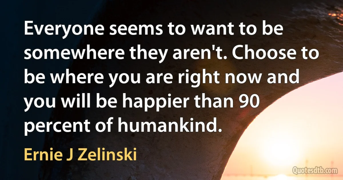 Everyone seems to want to be somewhere they aren't. Choose to be where you are right now and you will be happier than 90 percent of humankind. (Ernie J Zelinski)