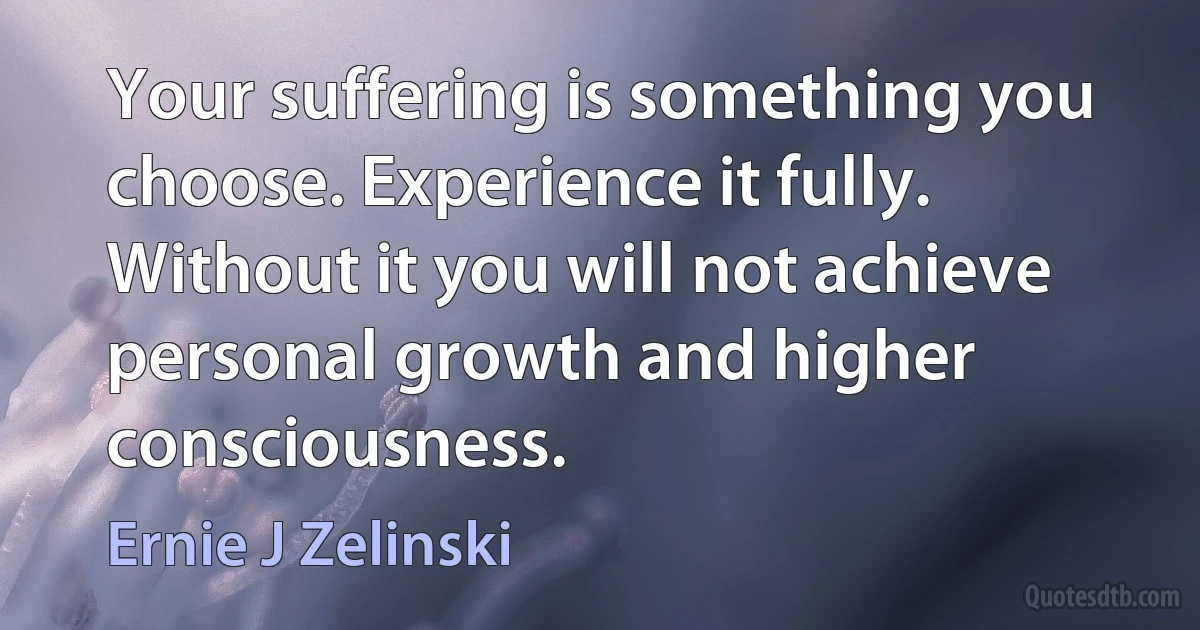 Your suffering is something you choose. Experience it fully. Without it you will not achieve personal growth and higher consciousness. (Ernie J Zelinski)