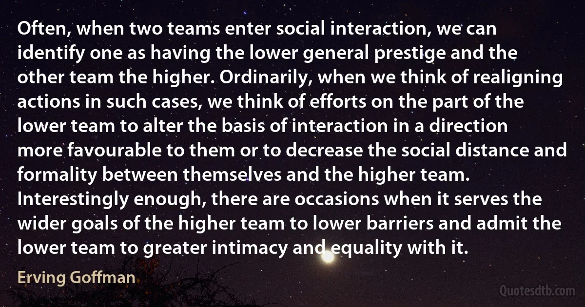 Often, when two teams enter social interaction, we can identify one as having the lower general prestige and the other team the higher. Ordinarily, when we think of realigning actions in such cases, we think of efforts on the part of the lower team to alter the basis of interaction in a direction more favourable to them or to decrease the social distance and formality between themselves and the higher team. Interestingly enough, there are occasions when it serves the wider goals of the higher team to lower barriers and admit the lower team to greater intimacy and equality with it. (Erving Goffman)