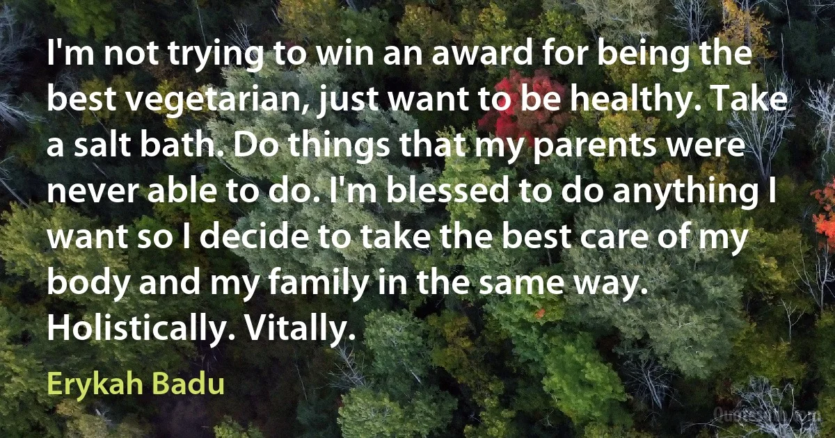 I'm not trying to win an award for being the best vegetarian, just want to be healthy. Take a salt bath. Do things that my parents were never able to do. I'm blessed to do anything I want so I decide to take the best care of my body and my family in the same way. Holistically. Vitally. (Erykah Badu)