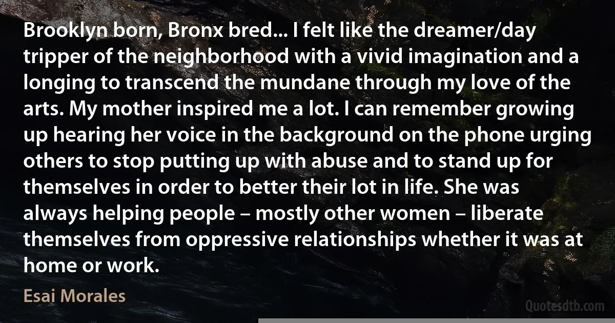 Brooklyn born, Bronx bred... I felt like the dreamer/day tripper of the neighborhood with a vivid imagination and a longing to transcend the mundane through my love of the arts. My mother inspired me a lot. I can remember growing up hearing her voice in the background on the phone urging others to stop putting up with abuse and to stand up for themselves in order to better their lot in life. She was always helping people – mostly other women – liberate themselves from oppressive relationships whether it was at home or work. (Esai Morales)