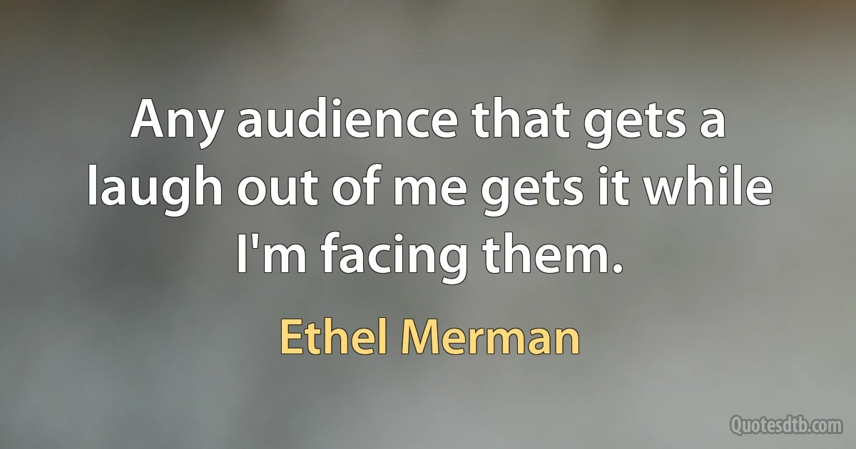 Any audience that gets a laugh out of me gets it while I'm facing them. (Ethel Merman)