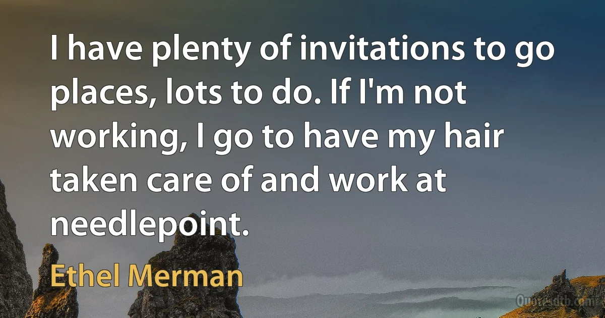 I have plenty of invitations to go places, lots to do. If I'm not working, I go to have my hair taken care of and work at needlepoint. (Ethel Merman)