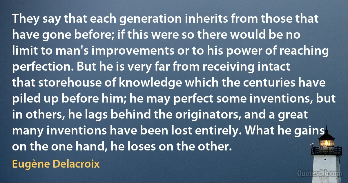 They say that each generation inherits from those that have gone before; if this were so there would be no limit to man's improvements or to his power of reaching perfection. But he is very far from receiving intact that storehouse of knowledge which the centuries have piled up before him; he may perfect some inventions, but in others, he lags behind the originators, and a great many inventions have been lost entirely. What he gains on the one hand, he loses on the other. (Eugène Delacroix)