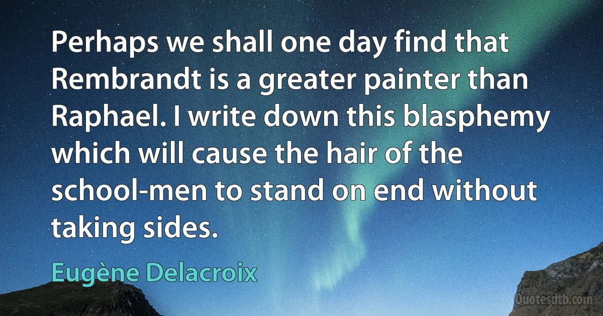 Perhaps we shall one day find that Rembrandt is a greater painter than Raphael. I write down this blasphemy which will cause the hair of the school-men to stand on end without taking sides. (Eugène Delacroix)