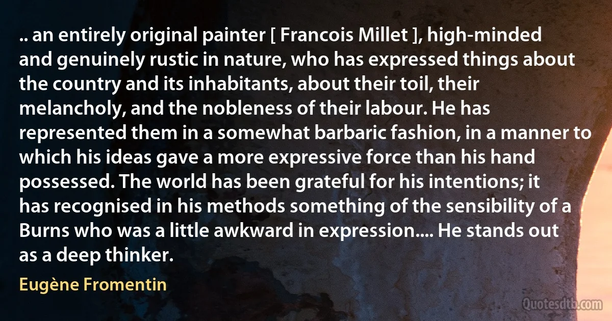 .. an entirely original painter [ Francois Millet ], high-minded and genuinely rustic in nature, who has expressed things about the country and its inhabitants, about their toil, their melancholy, and the nobleness of their labour. He has represented them in a somewhat barbaric fashion, in a manner to which his ideas gave a more expressive force than his hand possessed. The world has been grateful for his intentions; it has recognised in his methods something of the sensibility of a Burns who was a little awkward in expression.... He stands out as a deep thinker. (Eugène Fromentin)