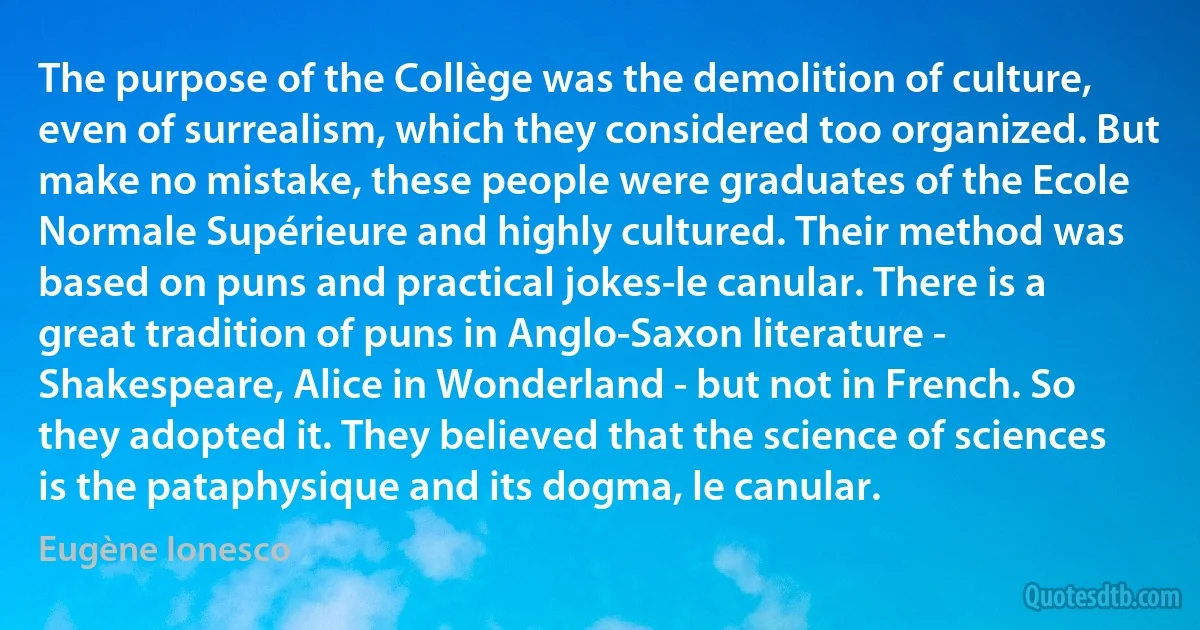 The purpose of the Collège was the demolition of culture, even of surrealism, which they considered too organized. But make no mistake, these people were graduates of the Ecole Normale Supérieure and highly cultured. Their method was based on puns and practical jokes-le canular. There is a great tradition of puns in Anglo-Saxon literature - Shakespeare, Alice in Wonderland - but not in French. So they adopted it. They believed that the science of sciences is the pataphysique and its dogma, le canular. (Eugène Ionesco)