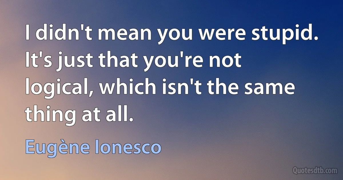 I didn't mean you were stupid. It's just that you're not logical, which isn't the same thing at all. (Eugène Ionesco)