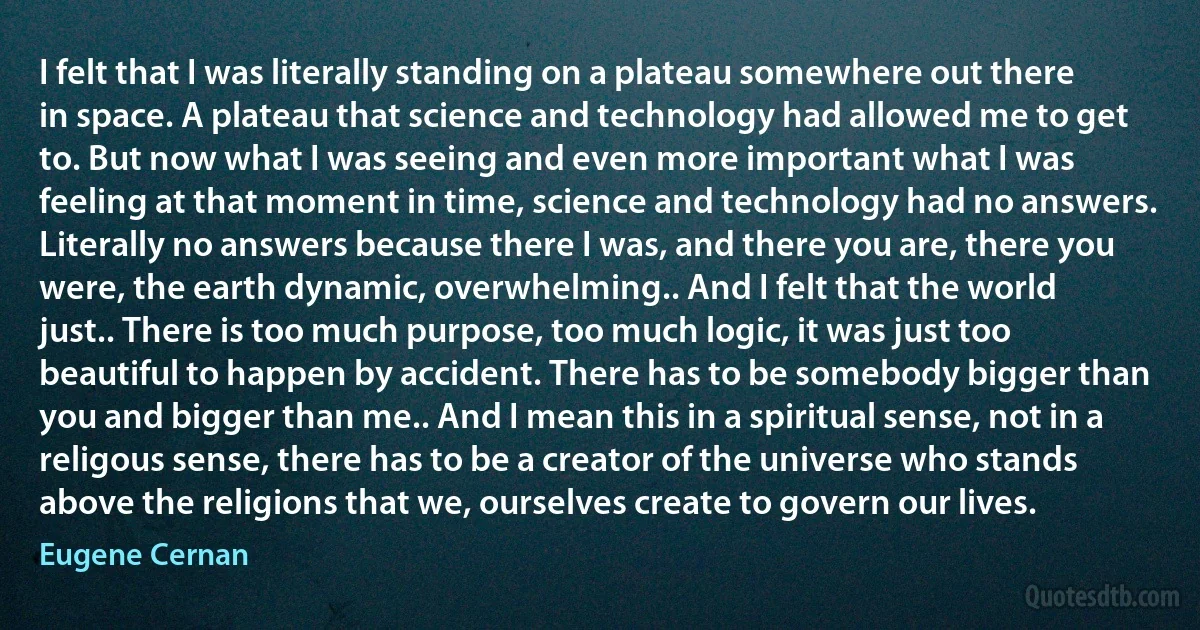 I felt that I was literally standing on a plateau somewhere out there in space. A plateau that science and technology had allowed me to get to. But now what I was seeing and even more important what I was feeling at that moment in time, science and technology had no answers. Literally no answers because there I was, and there you are, there you were, the earth dynamic, overwhelming.. And I felt that the world just.. There is too much purpose, too much logic, it was just too beautiful to happen by accident. There has to be somebody bigger than you and bigger than me.. And I mean this in a spiritual sense, not in a religous sense, there has to be a creator of the universe who stands above the religions that we, ourselves create to govern our lives. (Eugene Cernan)