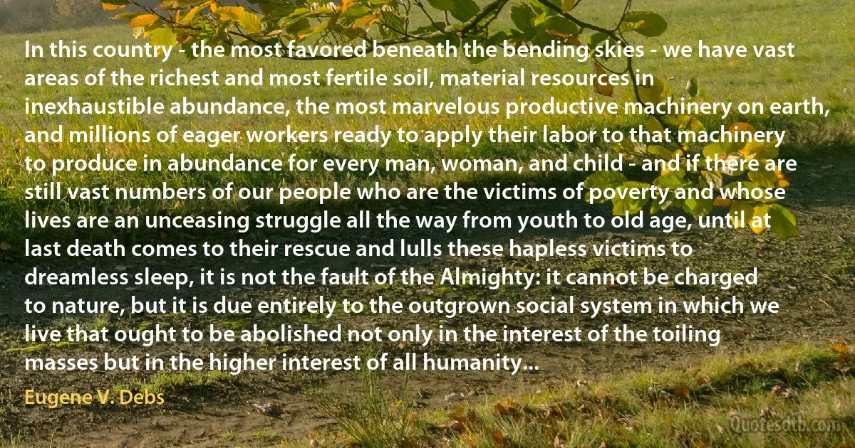 In this country - the most favored beneath the bending skies - we have vast areas of the richest and most fertile soil, material resources in inexhaustible abundance, the most marvelous productive machinery on earth, and millions of eager workers ready to apply their labor to that machinery to produce in abundance for every man, woman, and child - and if there are still vast numbers of our people who are the victims of poverty and whose lives are an unceasing struggle all the way from youth to old age, until at last death comes to their rescue and lulls these hapless victims to dreamless sleep, it is not the fault of the Almighty: it cannot be charged to nature, but it is due entirely to the outgrown social system in which we live that ought to be abolished not only in the interest of the toiling masses but in the higher interest of all humanity... (Eugene V. Debs)